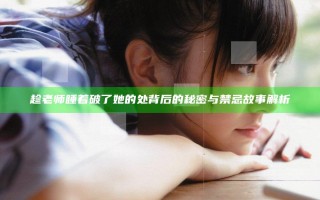 趁老师睡着破了她的处背后的秘密与禁忌故事解析