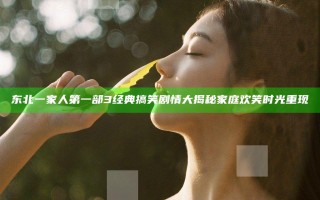 东北一家人第一部3 经典搞笑剧情大揭秘 家庭欢笑时光重现