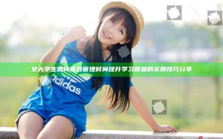 女大学生如何高效管理时间提升学习质量的实用技巧分享