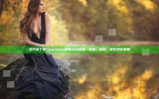 全方位了解Charlotte的魅力与风采，生活、旅游、文化尽在掌握