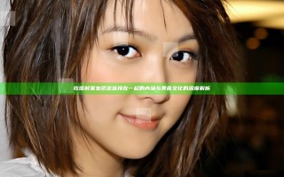吃饭时某处紧密连接在一起的内涵与美食文化的深度解析