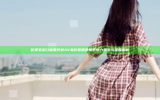 欧美变态口味重另类AV电影邢房的禁忌魅力揭密与深度解析