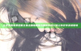 少女初婚免费观看全集全剧情解析与精彩片段分享让你尽享浪漫爱情