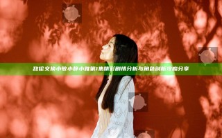 敌伦交换小敏小静小雅第1集精彩剧情分析与角色剖析攻略分享