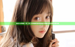 色欲AV精品一区二区三区的精彩世界揭秘与深度分析让你欲罢不能