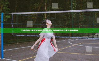 三国全面战争赵云事件怎么触发？刘备派系赵云事件触发教程