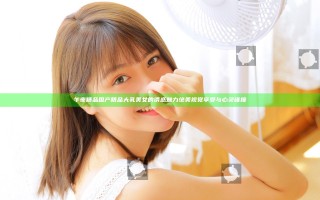 午夜精品国产精品大乳美女的诱惑魅力 绝美视觉享受与心灵碰撞