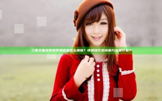 三国全面战争武将满意度怎么增加？快速提升忠诚度方法是什么？