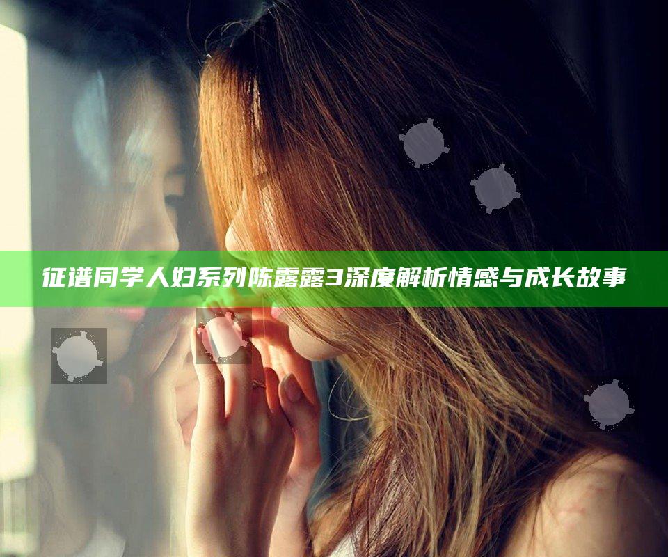 征谱同学人妇系列陈露露3深度解析情感与成长故事